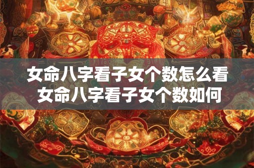 女命八字看子女个数怎么看 女命八字看子女个数如何算 女命八字看子女个数怎么看 女命八字看子女个数如何算