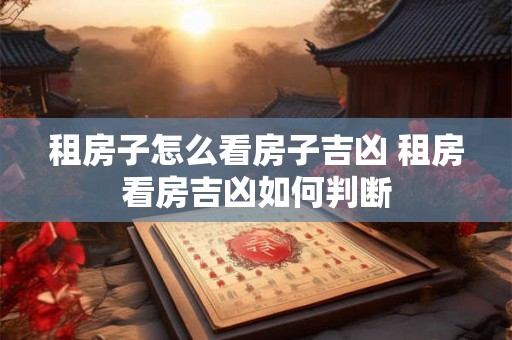租房子怎么看房子吉凶 租房看房吉凶如何判断 租房子怎么看房子吉凶 租房看房吉凶如何判断