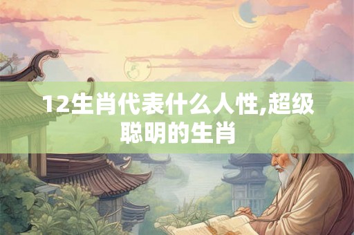 12生肖代表什么人性,超级聪明的生肖