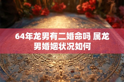 64年龙男有二婚命吗 属龙男婚姻状况如何