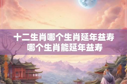 十二生肖哪个生肖延年益寿 哪个生肖能延年益寿