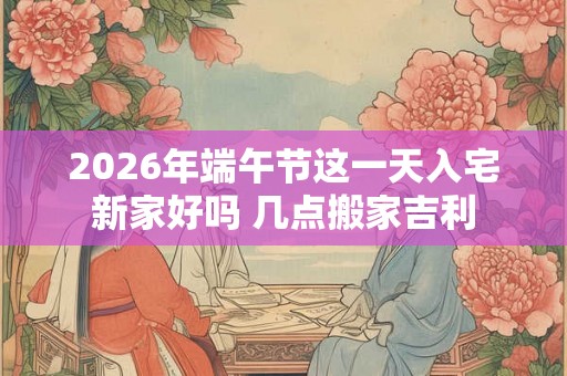 2026年端午节这一天入宅新家好吗 几点搬家吉利