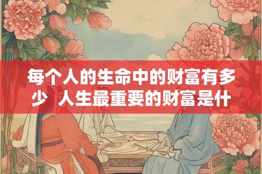 每个人的生命中的财富有多少  人生最重要的财富是什么