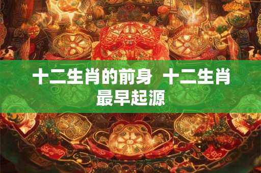 十二生肖的前身 十二生肖最早起源 十二生肖的前身 十二生肖最早起源