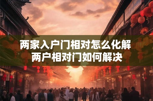 两家入户门相对怎么化解 两户相对门如何解决