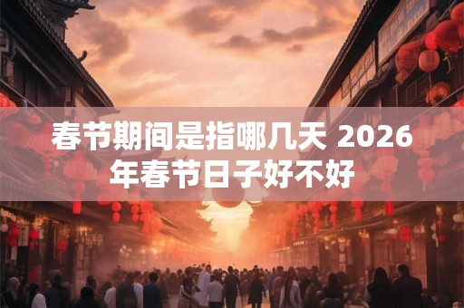 春节期间是指哪几天 2026年春节日子好不好 春节期间是指哪几天 2026年春节日子好不好