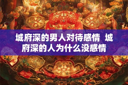 城府深的男人对待感情 城府深的人为什么没感情 城府深的男人对待感情 城府深的人为什么没感情