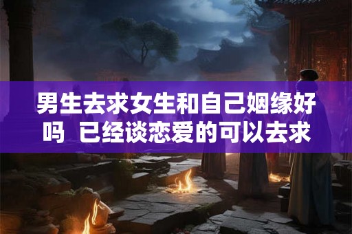 男生去求女生和自己姻缘好吗  已经谈恋爱的可以去求姻缘吗