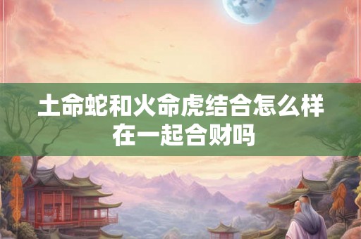 土命蛇和火命虎结合怎么样 在一起合财吗