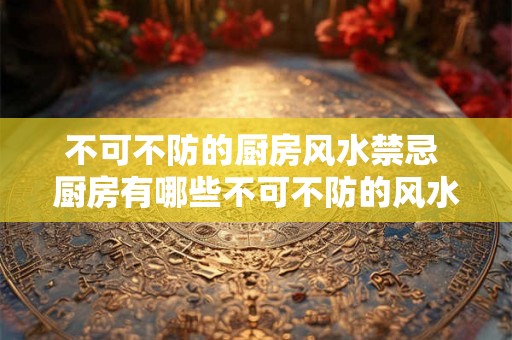 不可不防的厨房风水禁忌 厨房有哪些不可不防的风水禁忌