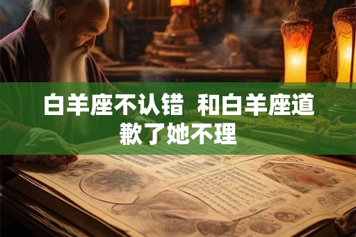 白羊座不认错  和白羊座道歉了她不理