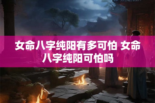 女命八字纯阳有多可怕 女命八字纯阳可怕吗