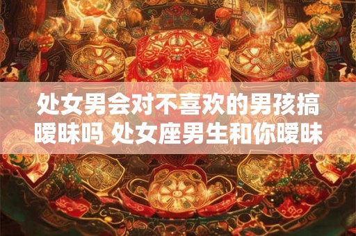 处女男会对不喜欢的男孩搞暧昧吗 处女座男生和你暧昧的表现 处女男会对不喜欢的男孩搞暧昧吗 处女座男生和你暧昧的表现