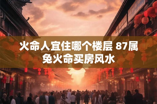 火命人宜住哪个楼层 87属兔火命买房风水