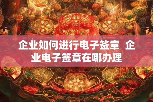 企业如何进行电子签章  企业电子签章在哪办理