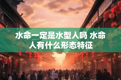 水命一定是水型人吗 水命人有什么形态特征 水命一定是水型人吗 水命人有什么形态特征