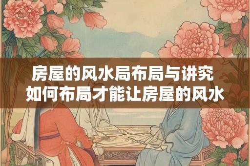 房屋的风水局布局与讲究 如何布局才能让房屋的风水更好