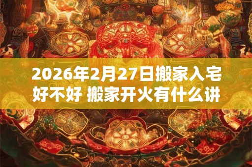 2026年2月27日搬家入宅好不好 搬家开火有什么讲究