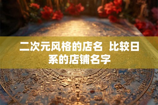 二次元风格的店名 比较日系的店铺名字 二次元风格的店名 比较日系的店铺名字