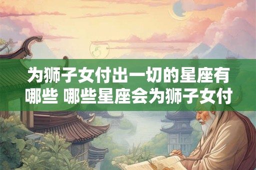 为狮子女付出一切的星座有哪些 哪些星座会为狮子女付出一切