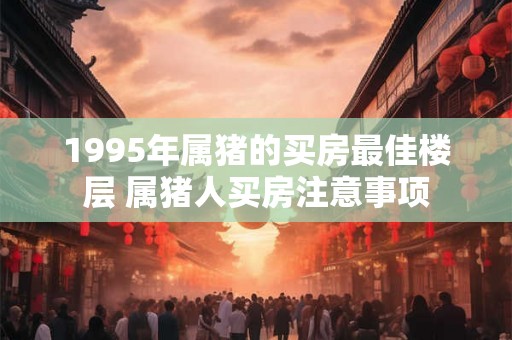 1995年属猪的买房最佳楼层 属猪人买房注意事项
