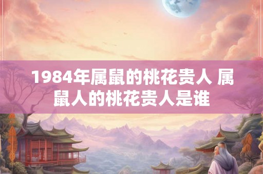 1984年属鼠的桃花贵人 属鼠人的桃花贵人是谁