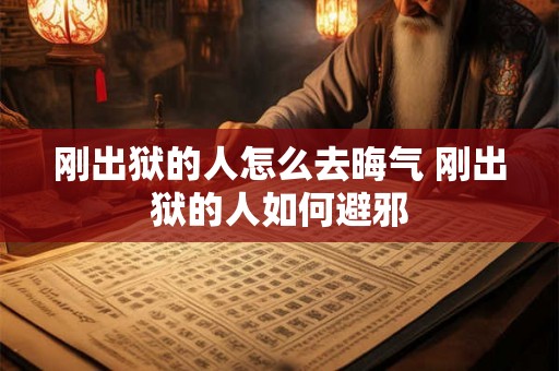 刚出狱的人怎么去晦气 刚出狱的人如何避邪 刚出狱的人怎么去晦气 刚出狱的人如何避邪