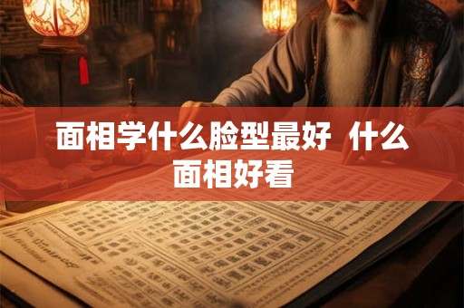 面相学什么脸型最好  什么面相好看