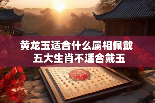 黄龙玉适合什么属相佩戴 五大生肖不适合戴玉 黄龙玉适合什么属相佩戴 五大生肖不适合戴玉