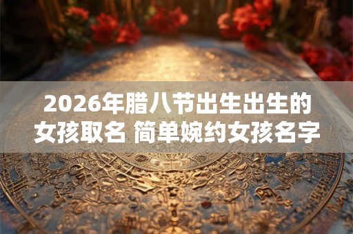 2026年腊八节出生出生的女孩取名 简单婉约女孩名字