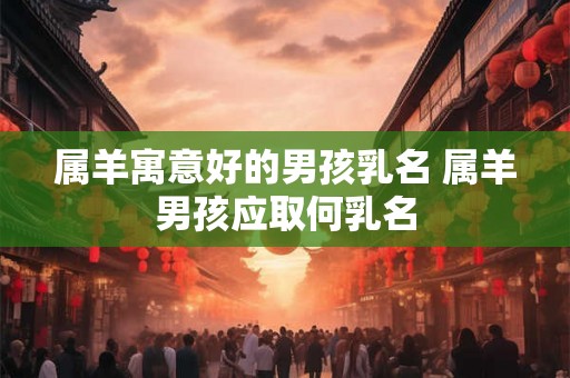 属羊寓意好的男孩乳名 属羊男孩应取何乳名 属羊寓意好的男孩乳名 属羊男孩应取何乳名