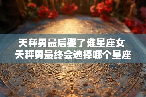 天秤男最后娶了谁星座女 天秤男最终会选择哪个星座女作为自己的妻子