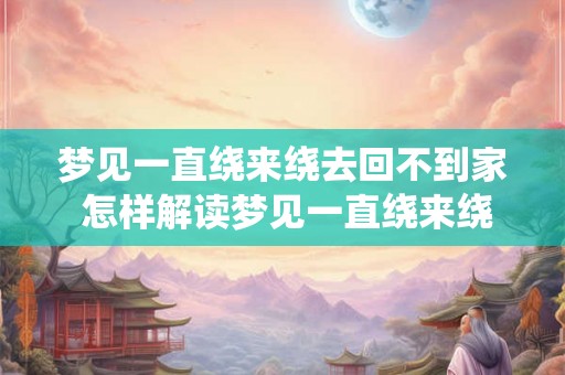 梦见一直绕来绕去回不到家 怎样解读梦见一直绕来绕去回不到家