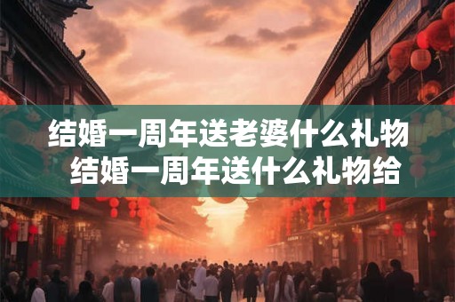 结婚一周年送老婆什么礼物  结婚一周年送什么礼物给老公