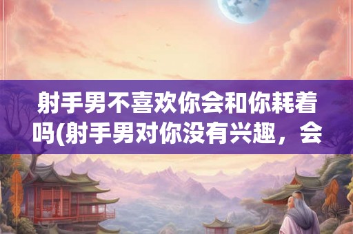 射手男不喜欢你会和你耗着吗(射手男对你没有兴趣,会与你保持交往吗?) 射手男不喜欢你会和你耗着吗(射手男对你没有兴趣,会与你保持交往吗?)