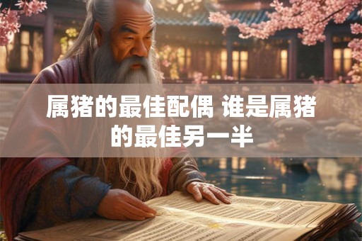 属猪的最佳配偶 谁是属猪的最佳另一半 属猪的最佳配偶 谁是属猪的最佳另一半