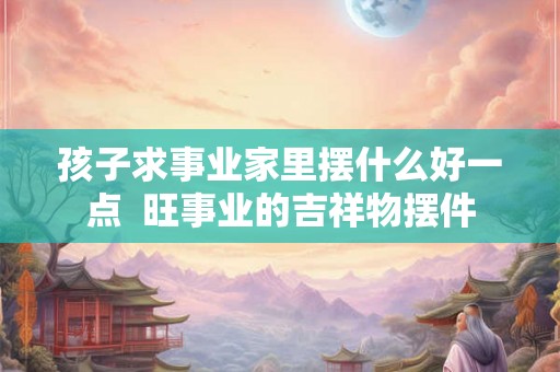 孩子求事业家里摆什么好一点  旺事业的吉祥物摆件