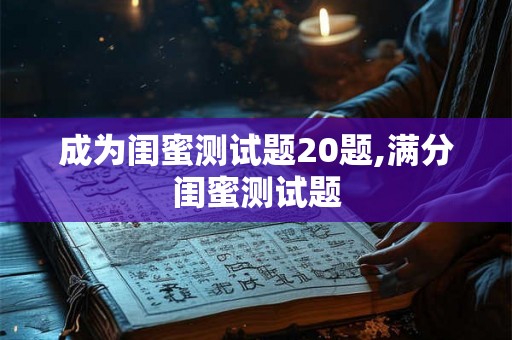 成为闺蜜测试题20题,满分闺蜜测试题 成为闺蜜测试题20题,满分闺蜜测试题