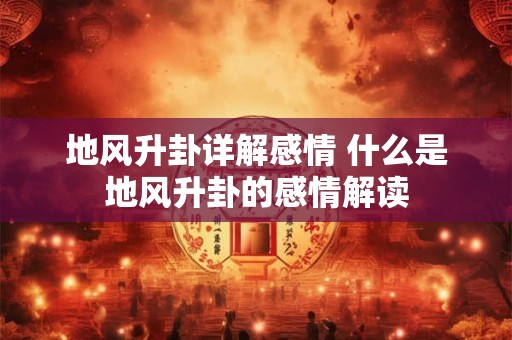 地风升卦详解感情 什么是地风升卦的感情解读