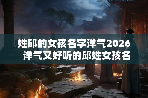 姓邱的女孩名字洋气2026  洋气又好听的邱姓女孩名字