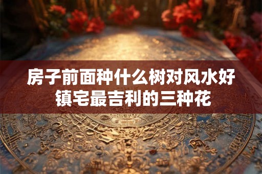 房子前面种什么树对风水好 镇宅最吉利的三种花