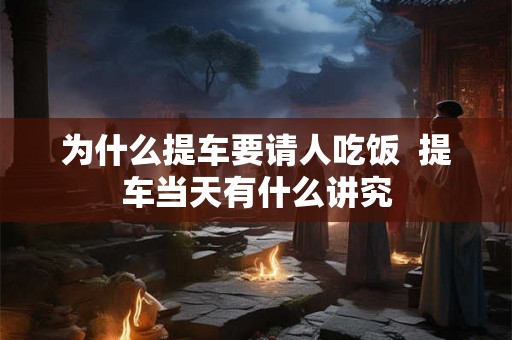 为什么提车要请人吃饭  提车当天有什么讲究