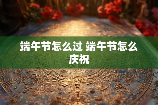端午节怎么过 端午节怎么庆祝