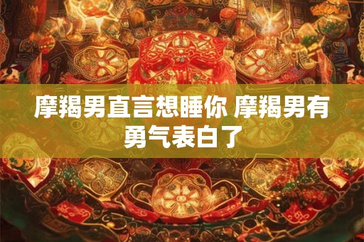 摩羯男直言想睡你 摩羯男有勇气表白了