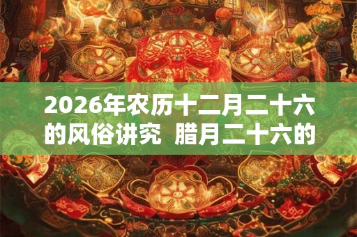 2026年农历十二月二十六的风俗讲究  腊月二十六的忌讳