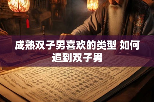 成熟双子男喜欢的类型 如何追到双子男