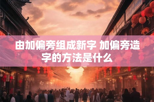 由加偏旁组成新字 加偏旁造字的方法是什么 由加偏旁组成新字 加偏旁造字的方法是什么