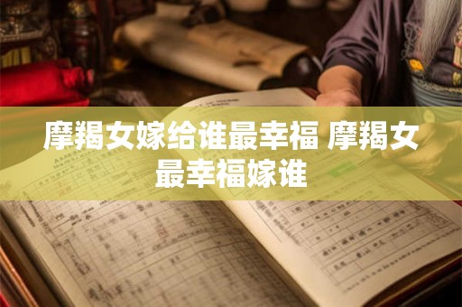 摩羯女嫁给谁最幸福 摩羯女最幸福嫁谁