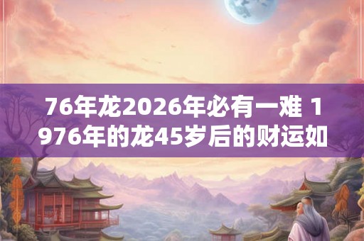 76年龙2026年必有一难 1976年的龙45岁后的财运如何