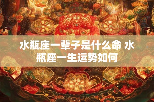 水瓶座一辈子是什么命 水瓶座一生运势如何 水瓶座一辈子是什么命 水瓶座一生运势如何